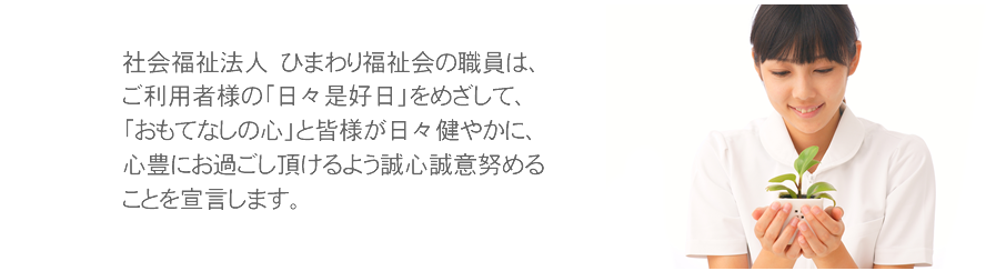 社会福祉法人 ひまわり福祉会の職員は、ご利用者様の「日々是好日」をめざして、「おもてなしの心」と皆様が日々健やかに、心豊にお過ごし頂けるよう誠心誠意努めることを宣言します。