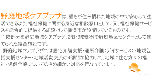 ���n��P�A�v���U�́A�N�����Z�݊��ꂽ�n��̒��ň��S���Đ����ł���悤�A�����ی��Ɋւ���g�߂ȑ��k�����Ƃ��āA���A�����ی��T�[�r�X�𑍍��I�ɒ񋟂���{�݂Ƃ��ĉ��l�s���ݒu���Ă�����̂ł��B
�@�P �K��������n��P�A�v���U�A�Q�K�E�R�K��������n��Z���^�[�Ƃ��Č��Ă�ꂽ�����{�݂ł��B
�@���n��P�A�v���U�ł͋�����x���E�ʏ����i�f�C�T�[�r�X�j�E�n���x���Z���^�[�E�n�抈���𗬂̂S���傪���͂��āA�n��ɏZ�ޕ��X�̕����E�ی��S�ʂɂ��Ă̂��ߍׂ����Ή����s�Ȃ��Ă��܂��B